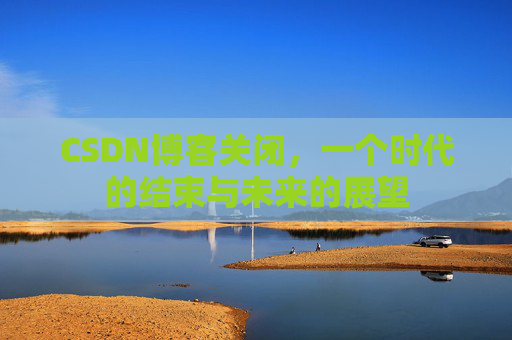 CSDN博客关闭，一个时代的结束与未来的展望